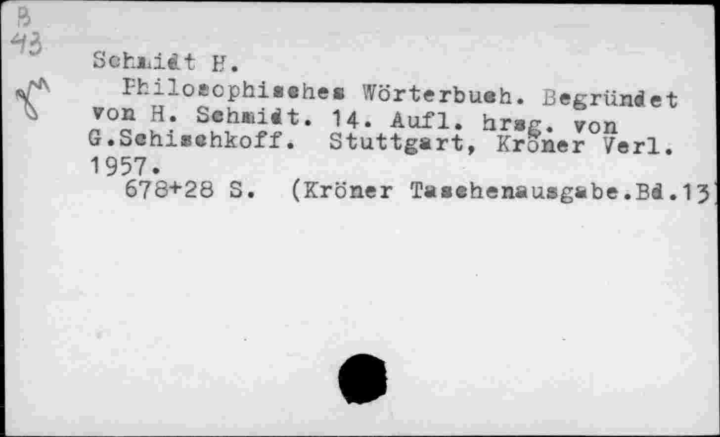 ﻿Schiiiit H.
Fhiloeophisehes Wörterbueh. Begründet von H. Sehüidt. 14. Aufl. hrag. von G.Schisehkoff. Stuttgart, Kroner Verl. 1957.
678+28 S. (Kroner Taeehenausgabe.Bd.13